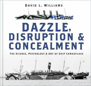 Dazzle, Disruption & Concealment: The Science, Psychology & Art Of Ship Camouflage by David L. Williams