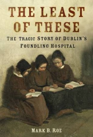 Least Of These: The Tragic Story Of Dublin's Foundling Hospital by Mark B. Roe