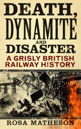 Death, Dynamite & Disaster: A Grisly British Railway History by Rosa Matheson 