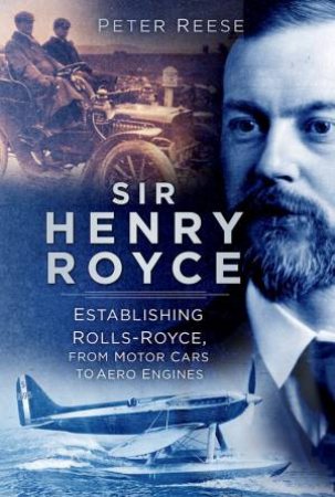 Sir Henry Royce: Establishing Rolls-Royce, From Motor Cars To Aero Engines by Peter Reese