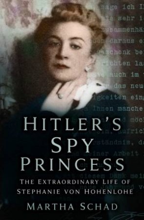 Hitler's Spy Princess: The Extraordinary Life Of Stephanie Von Hohenlohe by Martha Schad