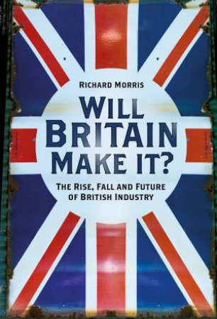 Will Britain Make It?: The Rise, Fall And Future Of British Industry by Richard Morris