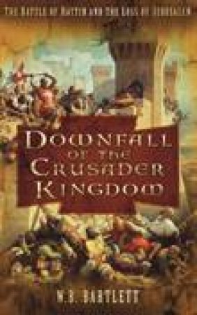 Downfall of the Crusader Kingdom: The Battle of Hattin and the Loss of Jerusalem by W B Bartlett