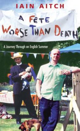 A Fete Worse Than Death: A Journey Through An English Summer by Iain Aitch