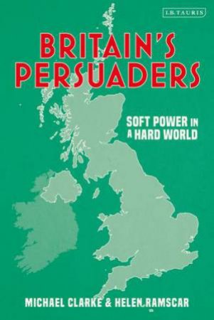 Britain's Persuaders: Soft Power In A Hard World by Helen Ramscar & Michael Clarke