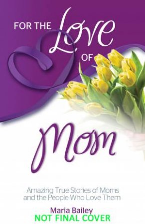 For the Love of Mom: Amazing True Stories of Moms and the People Who Love Them by Maria Bailey