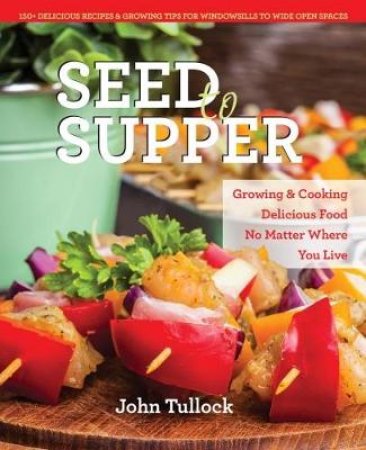 Seed to Supper: Growing and Cooking Great Food No Matter Where You Live- 100+ Delicious Recipes & Growing Tips for Windowsills to Wide Open by John Tullock