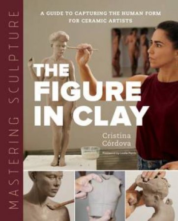 Mastering Sculpture: The Figure In Clay by Cristina Cordova