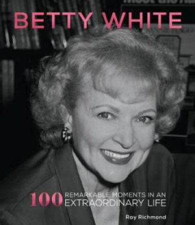 Betty White: 100 Remarkable Moments in an Extraordinary Life by Ray Richmond