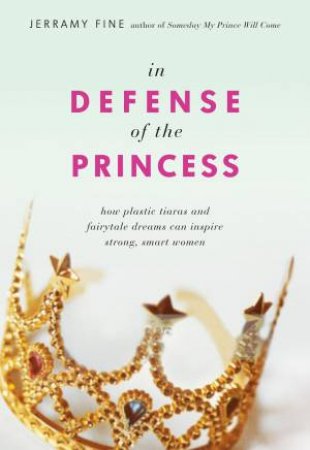 In Defense Of The Princess: How Plastic Tiaras And Fairytale Dreams Can Inspire Smart, Strong Women by Jerramy Fine