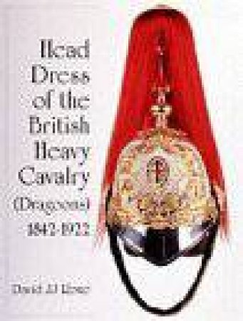 Head Dress of the British Heavy Cavalry : Dragoon Guards, Household, and Yeomanry Cavalry 1842-1922 by ROWE DAVID JJ
