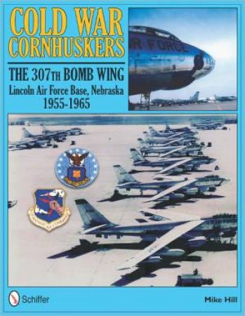 Cold War Cornhuskers: The 307th Bomb Wing Lincoln Air Force Base Nebraska 1955-1965 by HILL MIKE