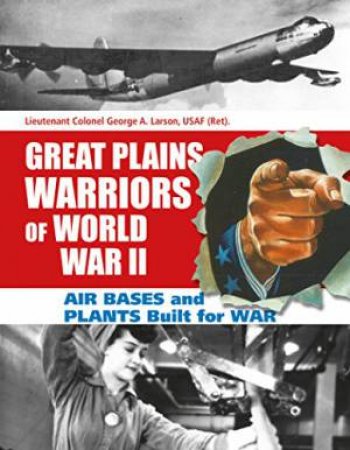 Great Plains Warriors of World War II: Air Bases and Plants Built for War: Nebraska's Contribution to Winning the War by LARSON USAF (RET.) GEORGE A.