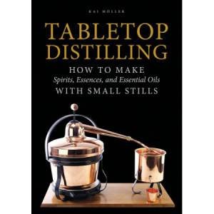Tabletop Distilling: How To Make Spirits, Essences And Essential Oils With Small Stills