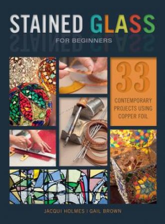 Stained Glass For Beginners: 33 Contemporary Projects Using Copper Foil by Jacqui Holmes & Gail Brown