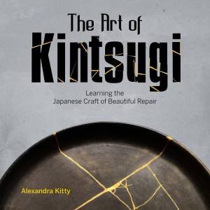 Art Of Kintsugi: Learning The Japanese Craft Of Beautiful Repair by Alexandra Kitty
