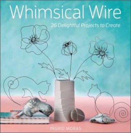 Whimsical Wire: 26 Delightful Projects To Create by Ingrid Moras