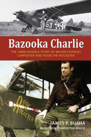 Bazooka Charlie: The Unbelievable Story of Major Charles Carpenter and Rosie the Rocketer by JAMES P. BUSHA