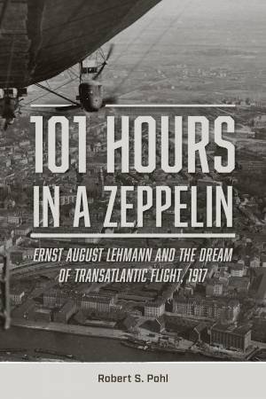 101 Hours in a Zeppelin: Ernst August Lehmann and the Dream of Transatlantic Flight, 1917 by ROBERT S. POHL