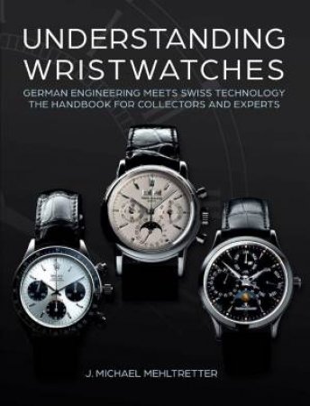 Understanding Wristwatches: German Engineering Meets Swiss Technology - the Handbook for Collectors and Experts by J. MICHAEL MEHLTRETTER