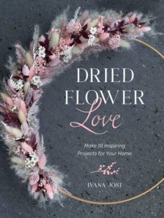 Dried Flower Love: Make 18 Inspiring Projects for Your Home by IVANA JOST