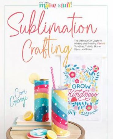Sublimation Crafting: The Ultimate DIY Guide to Printing and Pressing Vibrant Tumblers, T-shirts, Home Dcor, and More by CORI GEORGE