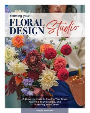 Starting Your Floral Design Studio: A Creative Guide to Finding Your Style, Growing Your Business, and Nurturing Your Dream by JUSTINE BEAUSSART