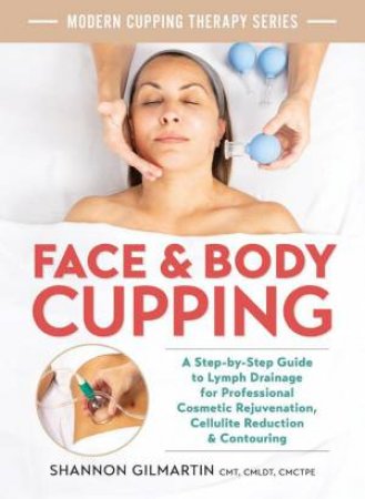 Face and Body Cupping: A Step-by-Step Guide to Lymph Drainage for Professional Cosmetic Rejuvenation, Cellulite Reduction and Contouring by SHANNON GILMARTIN CMT CMLDT CMCTPE