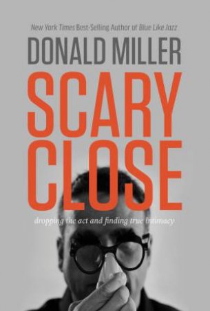 Scary Close: Dropping the Act and Finding True Intimacy by Donald Miller
