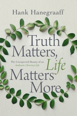 Truth Matters, Life Matters More: The Unexpected Beauty Of An Authentic Christian Life by Hank Hanegraaff