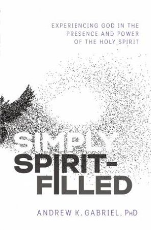 Simply Spirit-Filled: Experiencing God In The Presence And Power Of The Holy Spirit by Dr Andrew K Gabriel