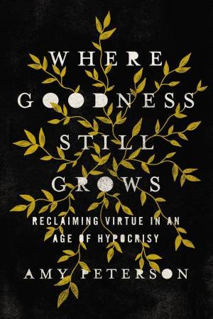 Where Goodness Still Grows: Reclaiming Virtue In An Age Of Hypocrisy by Amy Peterson