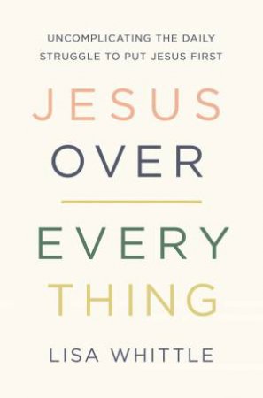 Jesus Over Everything: Uncomplicating The Daily Struggle To Put Jesus First by Lisa Whittle