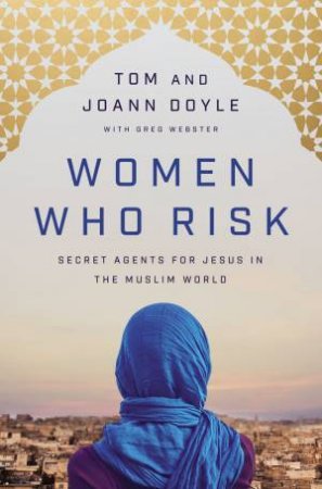 Women Who Risk: Secret Agents For Jesus In The Muslim World by JoAnn Doyle & Tom Doyle & Greg Webster