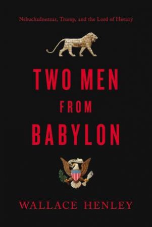 Two Men From Babylon: Nebuchadnezzar, Trump, And The Lord Of History by Wallace Henley