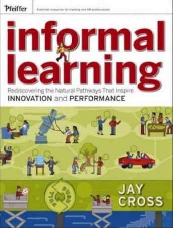 Informal Learning: Rediscovering The Natural Pathways That Inspire Innovation And Performance by Jay Cross