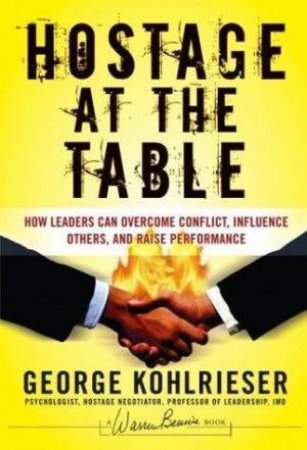 The Hostage At The Table: How Leaders Can Overcome Conflict, Influence Others, and Raise Performance by George Kohlrieser