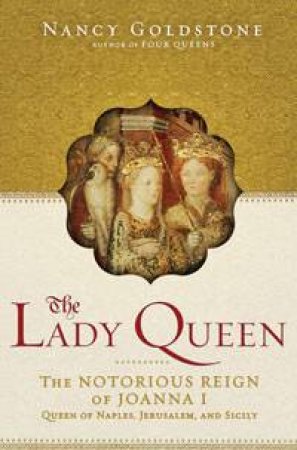 Lady Queen: The Notorious Reign of Joanna 1, Queen of Naples, Jerusalem and Sicely by Nancy Goldstone