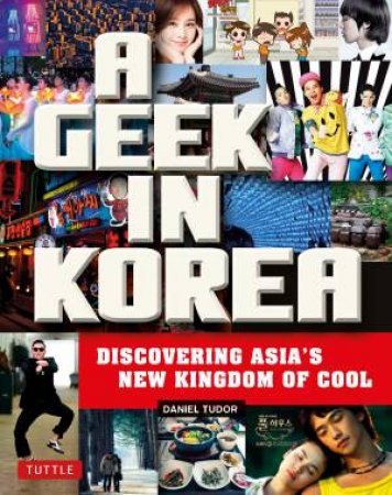 A Geek In Korea: Discovering Asia's New Kingdom Of Cool by Daniel Tudor