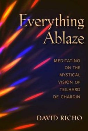 Everything Ablaze: Meditating On The Mystical Vision Of Teilhard De Chardin by David Richo