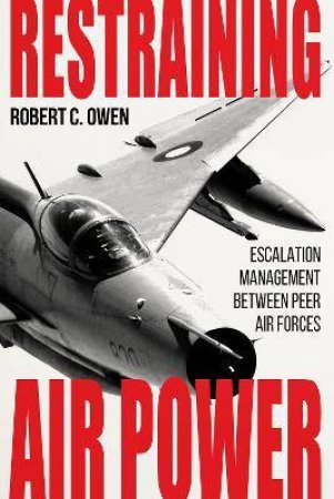 Restraining Air Power: Escalation Management Between Peer Air Forces by Robert C. Owen 