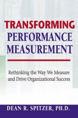 Transforming Performance Measurement: Rethinking The Way We Measure And Drive Organizational Success by Dean R Spitzer
