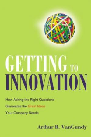 Getting To Innovation: How Asking The Right Questions Generates The Great Ideas Your Company Needs by Arthur B VanGundy