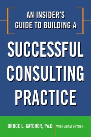 An Insider's Guide to Building a Successful Consulting Practice by Bruce L. Katcher & Adam Snyder