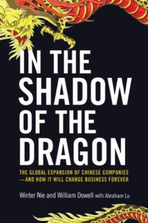 In The Shadow Of The Dragon: The Global Expansion Of Chinese Companies And How It Will Change Business Forever by William Dowell & Winter Nie & Abraham Lu
