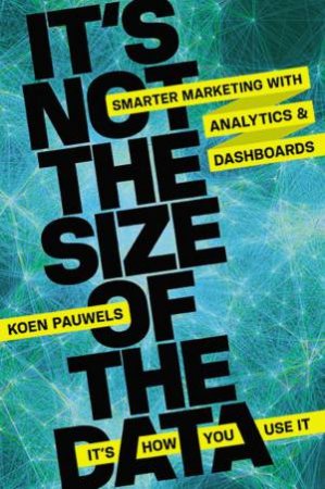 It's Not The Size Of The Data - It's How You Use It: Smarter Marketing With Analytics And Dashboards by Koen Pauwels