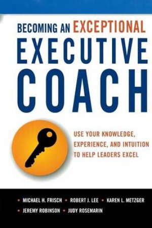 Becoming An Exceptional Executive Coach: Use Your Knowledge, Experience,And Intuition To Help Leaders Excel by Michael Frisch & Robert Lee & Karen L Metzger & Jeremy Robinson & Judy Rosemarin