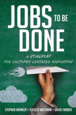 Jobs To Be Done: A Roadmap For Customer-Centered Innovation by David Farber & Jessica Wattman & Stephen Wunker