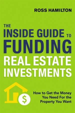 The Inside Guide To Funding Real Estate Investments: How To Get The Money You Need For The Property You Want by Ross Hamilton