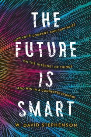 The Future Is Smart: How Your Company Can Capitalize On The Internet Of Things - And Win In A Connected Economy by W David Stephenson